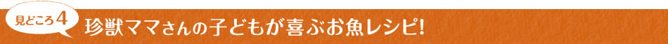 見どころ4　珍獣ママさんの子どもが喜ぶお魚レシピ！