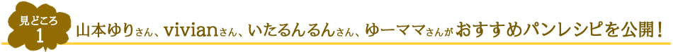 見どころ1　山本ゆりさん、vivianさん、いたるんるんさん、ゆーママさんがおすすめパンレシピを公開！