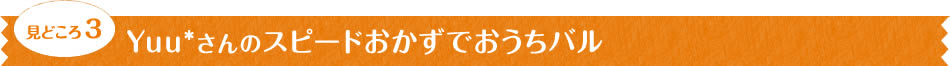 見どころ3　Yuu*さんのスピードおかずでおうちバル