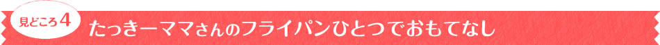 見どころ4　たっきーママさんのフライパンひとつでおもてなし　