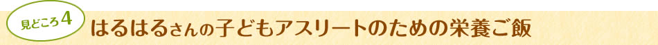 見どころ4　はるはるさんの子どもアスリートのための栄養ご飯