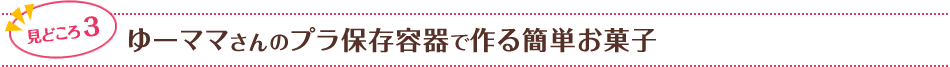 見どころ3　ゆーママさんのプラ保存容器で作る簡単お菓子