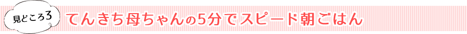 見どころ3　てんきち母ちゃんの5分でスピード朝ごはん