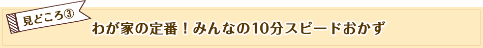 見どころ3　わが家の定番！みんなの10分スピードおかず
