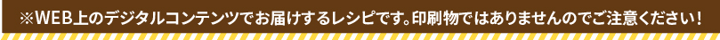 ※WEB上のデジタルコンテンツでお届けするレシピです。印刷物ではありませんのでご注意ください！