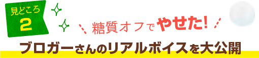 「レシピブログ 大人気の糖質オフレシピBEST100」見どころ2：糖質オフでやせた！ブロガーさんのリアルボイスを大公開