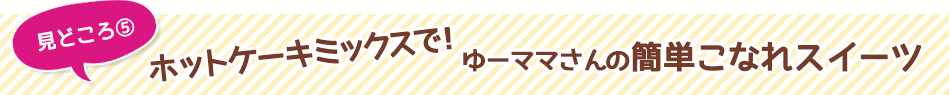 見どころ5　ホットケーキミックスで！ゆーママさんの簡単こなれスイーツ