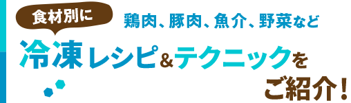 鶏肉、豚肉、魚介、野菜など食材別に冷凍レシピ＆テクニックをご紹介！
