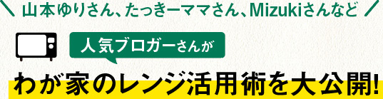 山本ゆりさん、たっきーママさん、Mizukiさんなど人気ブロガーさんがわが家のレンジ活用術を大公開！