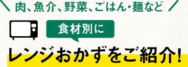 肉、魚介、野菜、ごはん・麺など食材別にレンジおかずをご紹介！