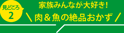 見どころ２：族みんなが大好き！ 肉＆魚の絶品おかず