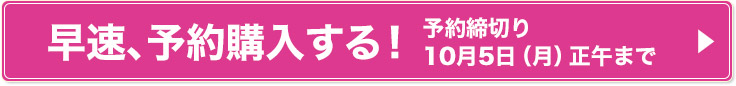 早速、予約購入する！ 予約締切り 10月5日（月）正午まで