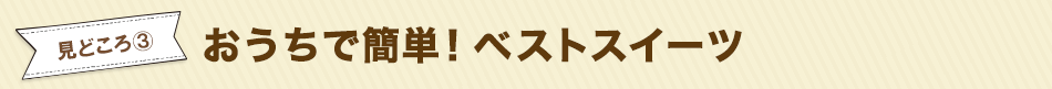 見どころ3　おうちで簡単！ベストスイーツ 