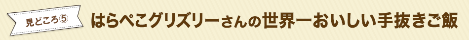 見どころ5　はらぺこグリズリーさんの世界一おいしい手抜きご飯