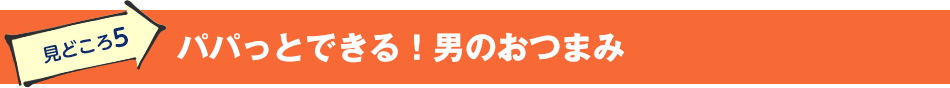 見どころ5　パパっとできる！男のおつまみ