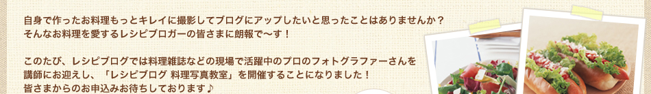 自身で作ったお料理もっとキレイに撮影してブログにアップしたいと思ったことはありませんか？
そんなお料理を愛するレシピブロガーの皆さまに朗報で～す！

このたび、レシピブログでは料理雑誌などの現場で活躍中のプロのフォトグラファーさんを
講師にお迎えし、「レシピブログ 料理写真教室」を開催することになりました！
皆さまからのお申込みお待ちしております♪