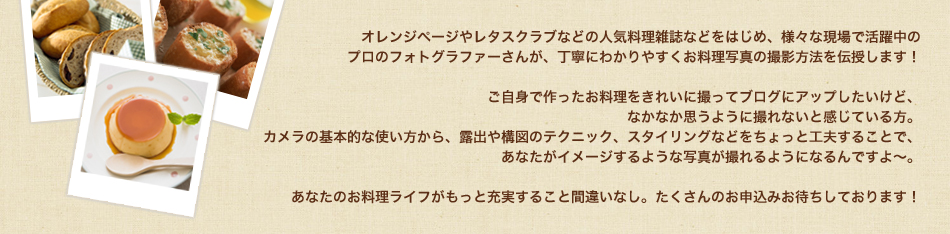 オレンジページやレタスクラブなどの人気料理雑誌などをはじめ、様々な現場で活躍中の
プロのフォトグラファーさんが、丁寧にわかりやすくお料理写真の撮影方法を伝授します！

ご自身で作ったお料理をきれいに撮ってブログにアップしたいけど、
なかなか思うように撮れないと感じている方。
カメラの基本的な使い方から、露出や構図のテクニック、スタイリングなどをちょっと工夫することで、
あなたがイメージするような写真が撮れるようになるんですよ～。

あなたのお料理ライフがもっと充実すること間違いなし。たくさんのお申込みお待ちしております！