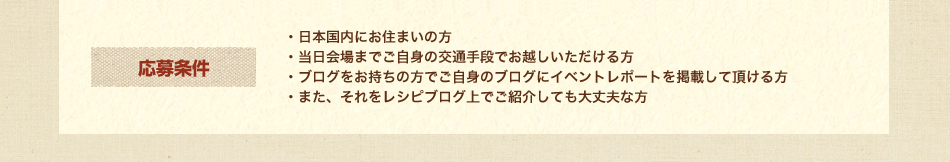 応募条件
・日本国内にお住まいの方
・当日会場までご自身の交通手段でお越しいただける方
・ブログをお持ちの方でご自身のブログにイベントレポートを掲載して頂ける方
・また、それをレシピブログ上でご紹介しても大丈夫な方