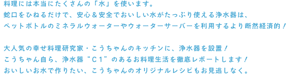 料理には本当にたくさんの「水」を使います。
蛇口をひねるだけで、安心＆安全でおいしい水がたっぷり使える浄水器は、
ペットボトルのミネラルウォーターやウォーターサーバーを利用するより断然経済的！

大人気の幸せ料理研究家・こうちゃんのキッチンに、浄水器を設置！
こうちゃん自ら、浄水器“C1”のあるお料理生活を徹底レポートします！
おいしいお水で作りたい、こうちゃんのオリジナルレシピもお見逃しなく。