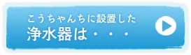 こうちゃんちに設置した浄水器は・・・