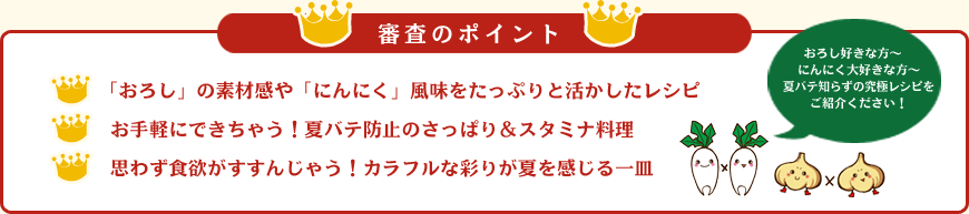 審査のポイント
    「おろし」の素材感や「にんにく」風味をたっぷりと活かしたレシピ
    お手軽にできちゃう！夏バテ防止のさっぱり＆スタミナ料理
    思わず食欲がすすんじゃう！カラフルな彩りが夏を感じる一皿