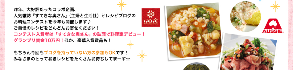 昨年、大好評だったコラボ企画、
人気雑誌『すてきな奥さん』（主婦と生活社）とレシピブログの
お料理コンテストを今年も開催します♪
ご自慢のレシピをどんどんお寄せください！
コンテスト入賞者は「すてきな奥さん」の誌面で料理家デビュー！
グランプリ賞金10万円！ほか、豪華入賞賞品も！

もちろん今回もブログを持っていない方の参加もOKです！
みなさまのとっておきレシピをたくさんお待ちしてまーす☆