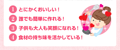 1. とにかくおいしい　2. 誰でも簡単に作れる！　3. 子供も大人も笑顔になれる！　4. 食材の持ち味を活かしている！