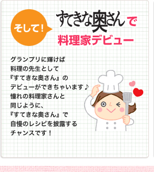 そして「すてきな奥さん」で料理家デビュー
                    グランプリに輝けば料理の先生として『すてきな奥さん』のデビューができちゃいます♪憧れの料理家さんと同じように、『すてきな奥さん』で自慢のレシピを披露するチャンスです！