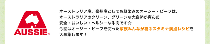 オーストラリア産、豪州産としてお馴染みのオージー・ビーフは、オーストラリアのクリーン、グリーンな大自然が育んだ安全・おいしい・ヘルシーな牛肉です☆
今回はオージー・ビーフを使った家族みんなが喜ぶスタミナ満点レシピを大募集します！ 