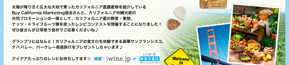 太陽が降り注ぐ広大な大地で育ったカリフォルニア産農産物を紹介している
Buy California Marketing協会さんと、カリフォルニア州観光局の
共同プロモーションの一環として、カリフォルニア産の野菜・果物、
ナッツ・ドライフルーツ類を使ったレシピコンテストを開催することになりました！
ぜひ皆さんが日常使う食材でご応募くださいね♪

グランプリにはなんと！カリフォルニアの食文化を体験できる豪華サンフランシスコ、
ナパバレー、バークレー周遊旅行をプレゼントしちゃいます♪

アイデアたっぷりのレシピお待ちしてます☆