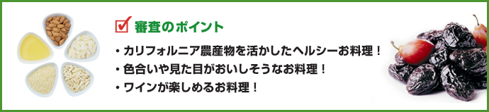 審査のポイント
・カリフォルニア農産物を活かしたヘルシーお料理！
・色合いや見た目がおいしそうなお料理！
・ワインが楽しめるお料理！