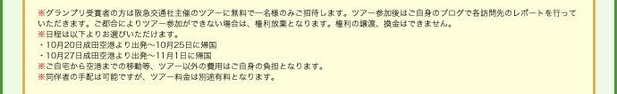 ※グランプリ受賞者の方は阪急交通社主催のツアーに無料で一名様のみご招待します。ツアー参加後はご自身のブログで各訪問先のレポートを行っていただきます。ご都合によりツアー参加ができない場合は、権利放棄となります。権利の譲渡、換金はできません。
※日程は以下よりお選びいただけます。
・10月20日成田空港より出発～10月25日に帰国
・10月27日成田空港より出発～11月1日に帰国
※ご自宅から空港までの移動等、ツアー以外の費用はご自身の負担となります。
※同伴者の手配は可能ですが、ツアー料金は別途有料となります。