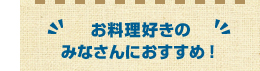 お料理好きのみなさんにおすすめ！