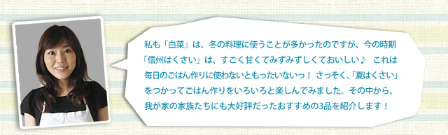 私も「白菜」は、冬の料理に使うことが多かったのですが、今の時期「信州はくさい」は、すごく甘くてみずみずしくておいしい♪これは毎日のごはん作りに使わないともったいないっ！さっそく、「夏はくさい」をつかってごはん作りをいろいろと楽しんでみました。その中から、我が家の家族たちにも大好評だったおすすめの3品を紹介します！