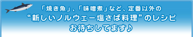 「焼き魚」、「味噌煮」など、定番以外の“新しいノルウェー塩さば料理”のレシピお待ちしてます♪