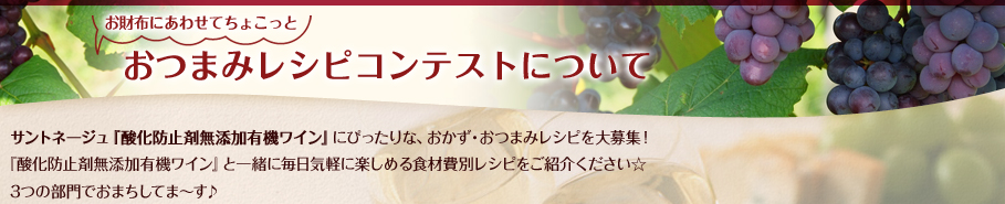 お財布にあわせてちょこっとおつまみレシピコンテストについて／サントネージュ『酸化防止剤無添加有機ワイン』にぴったりな、おかず・おつまみレシピを大募集！『酸化防止剤無添加有機ワイン』と一緒に毎日気軽に楽しめる食材費別レシピをご紹介ください☆3つの部門でおまちしてま～す♪