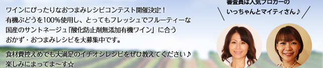 ワインにぴったりなおつまみレシピコンテスト開催決定！有機ぶどうを100%使用し、とってもフレッシュでフルーティーな国産のサントネージュ『酸化防止剤無添加有機ワイン』に合うおかず・おつまみのレシピを大募集中です。食材費控えめでも大満足のイチオシレシピをぜひ教えてください♪楽しみにまってま〜す☆