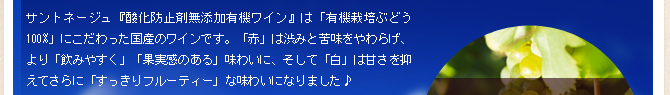 サントネージュ『酸化防止剤無添加有機ワイン』は「有機栽培ぶどう100%」にこだわった国産のワインです。「赤」は渋みと苦味をやわらげ、より「飲みやすく」「果実感のある」味わいに、そして「白」は甘さを抑えてさらに「すっきりフルーティー」な味わいになりました♪