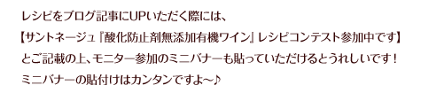 レシピをブログ記事にUPいただく際には、【サントネージュ『酸化防止剤無添加有機ワイン』レシピコンテスト参加中です】とご記載の上、モニター参加のミニバナーも貼っていただけるとうれしいです！ミニバナーの貼付けはカンタンですよ〜♪