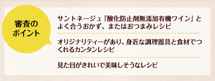 審査のポイント：サントネージュ『酸化防止剤無添加有機ワイン』とよく合うおかず、またはおつまみレシピ／オリジナリティーがあり、身近な調理器具と食材でつくれるカンタンレシピ／見た目がきれいで美味しそうなレシピ