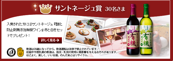 サントネージュ賞・30名さま／入賞された方にはサントネージュ『酸化防止剤無添加有機ワイン』赤と白をセットでプレゼント！／飲酒は20歳になってから。飲酒運転は法律で禁止されています。妊娠中や授乳期の飲酒は、胎児・乳児の発育に悪影響を与えるおそれがあります。ほどよく、楽しく、いいお酒。のんだあとはリサイクル。