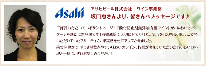 アサヒビール株式会社ワイン事業部 坂口恵さんより、皆さんへメッセージです♪／ご好評いただいているサントネージュ「酸化防止剤無添加有機ワイン」が、味わいとパッケージを新たに新登場です！有機栽培で大切に育てられたぶどうを100%使用し、ご支持いただいていたフルーティさ、果実感を更にアップさせました。果実味豊かで、すっきり飲みやすい味わいのワイン、皆様が考えていただいたおいしいお料理と一緒に、ぜひお楽しみください！