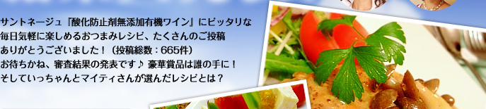 サントネージュ『酸化防止剤無添加有機ワイン』にピッタリな毎日気軽に楽しめるおつまみレシピ、たくさんのご投稿ありがとうございました！（投稿総数：665件）お待ちかね、審査結果の発表です♪ 豪華賞品は誰の手に！そしていっちゃんとマイティさんが選んだレシピとは？