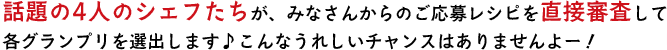 話題の4人のシェフたちが、みなさんからのご応募レシピを直接審査して各グランプリを選出します♪こんなうれしいチャンスはありませんよー！