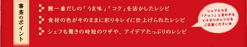 審査のポイント
    鰹一番だしの「うま味」「コク」を活かしたレシピ
食材の色がそのままに彩りキレイに仕上げられたレシピ
シェフも驚きの時短のワザや、アイデアたっぷりのレシピ
