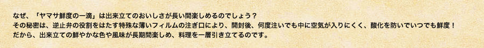 なぜ、「ヤマサ鮮度の一滴」は出来立てのおいしさが長い間楽しめるのでしょう？
その秘密は、逆止弁の役割をはたす特殊な薄いフィルムの注ぎ口により、開封後、何度注いでも中に空気が入りにくく、酸化を防いでいつでも鮮度！
だから、出来立ての鮮やかな色や風味が長期間楽しめ、料理を一層引き立てるのです。