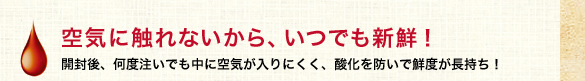 空気に触れないから、いつでも新鮮！
            開封後、何度注いでも中に空気が入りにくく、酸化を防いで鮮度が長持ち！