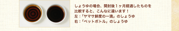 しょうゆの場合、開封後１ヶ月経過したものを比較すると、こんなに違います！
左：「ヤマサ鮮度の一滴」のしょうゆ
右：「ペットボトル」のしょうゆ