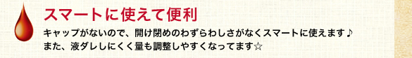 スマートに使えて便利
            キャップがないので、開け閉めのわずらわしさがなくスマートに使えます♪
また、液ダレしにくく量も調整しやすくなってます☆
