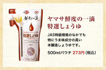 ヤマサ鮮度の一滴特選しょうゆ
                JAS特級規格のなかでも特にうま味成分の高い本醸造しょうゆです。500mlパウチ 273円（税込）